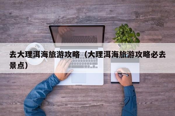 去大理洱海旅游攻略(大理洱海旅游攻略必去景点)