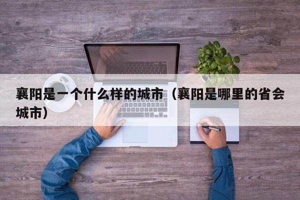 襄阳是一个什么样的城市(襄阳是哪里的省会城市)