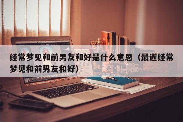 经常梦见和前男友和好是什么意思(最近经常梦见和前男友和好)