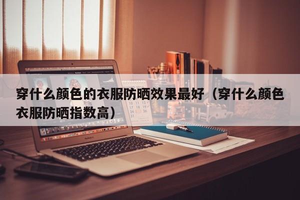 穿什么颜色的衣服防晒效果最好(穿什么颜色衣服防晒指数高)