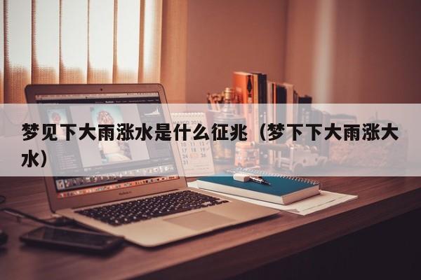 梦见下大雨涨水是什么征兆(梦下下大雨涨大水)