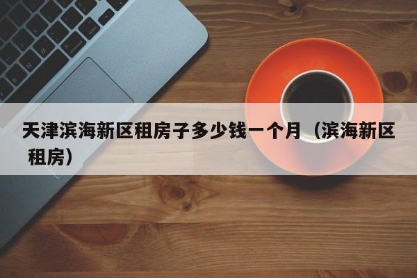 天津滨海新区租房子多少钱一个月(滨海新区 租房)