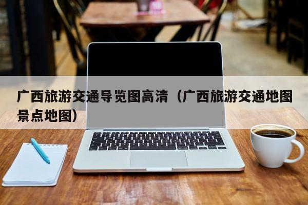广西旅游交通导览图高清(广西旅游交通地图景点地图)