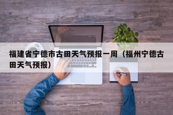 福建省宁德市古田天气预报一周(福州宁德古田天气预报)