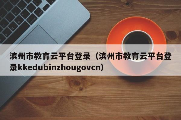 滨州市教育云平台登录(滨州市教育云平台登录kkedubinzhougovcn)