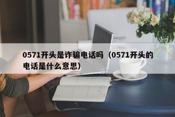 0571开头是诈骗电话吗(0571开头的电话是什么意思)