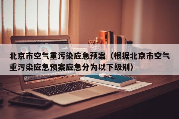 北京市空气重污染应急预案(根据北京市空气重污染应急预案应急分为以下级别)