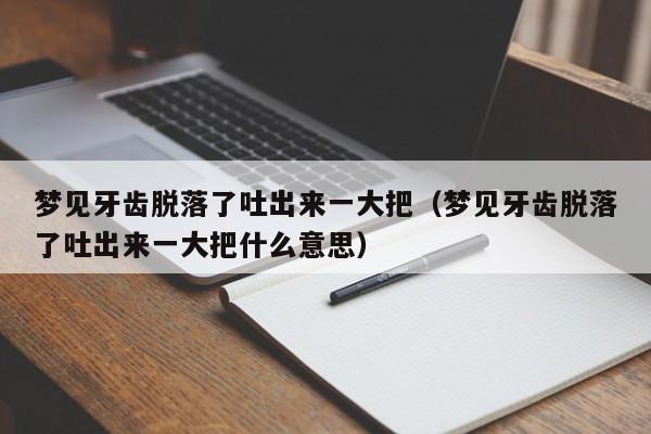 梦见牙齿脱落了吐出来一大把(梦见牙齿脱落了吐出来一大把什么意思)