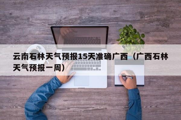 云南石林天气预报15天准确广西(广西石林天气预报一周)