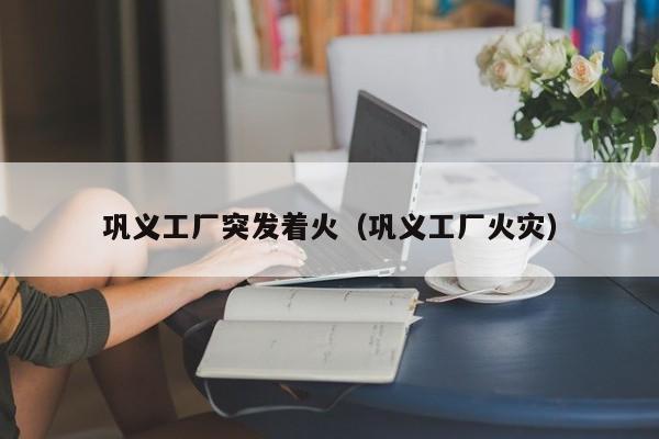 巩义工厂突发着火(巩义工厂火灾)