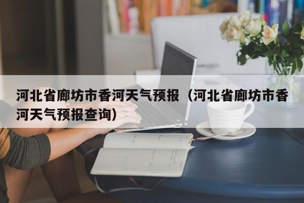 河北省廊坊市香河天气预报(河北省廊坊市香河天气预报查询)