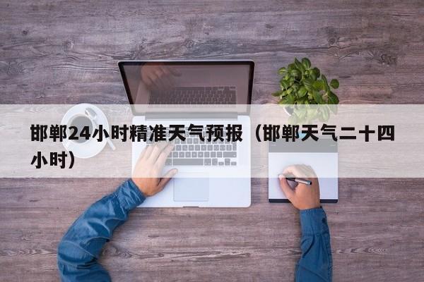 邯郸24小时精准天气预报(邯郸天气二十四小时)