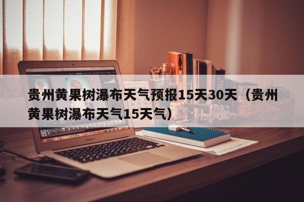 贵州黄果树瀑布天气预报15天30天(贵州黄果树瀑布天气15天气)