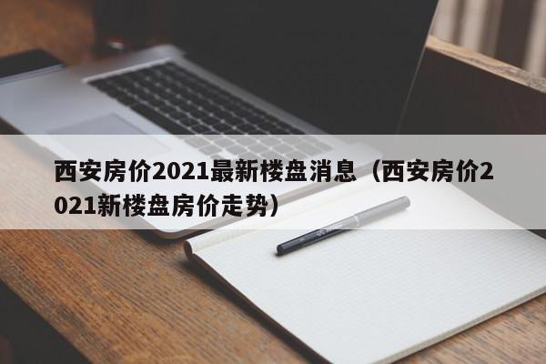 西安房价2021最新楼盘消息(西安房价2021新楼盘房价走势)