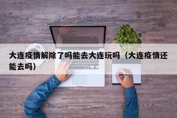 大连疫情解除了吗能去大连玩吗(大连疫情还能去吗)
