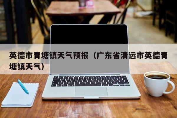 英德市青塘镇天气预报(广东省清远市英德青塘镇天气)