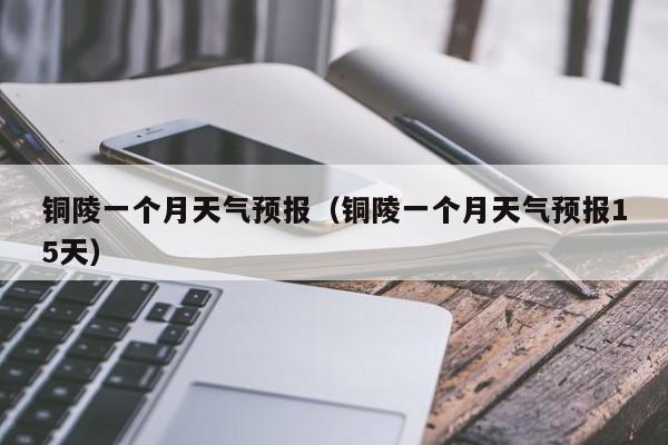 铜陵一个月天气预报(铜陵一个月天气预报15天)