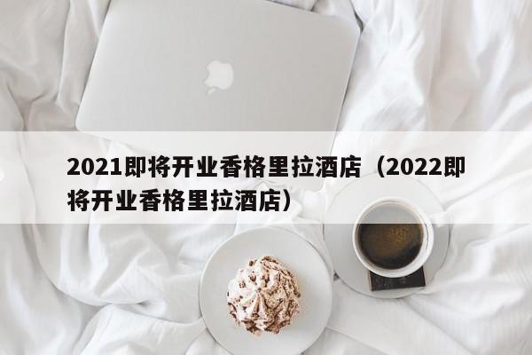 2021即将开业香格里拉酒店(2022即将开业香格里拉酒店)