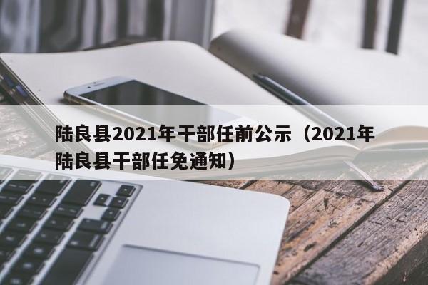 陆良县2021年干部任前公示(2021年陆良县干部任免通知)