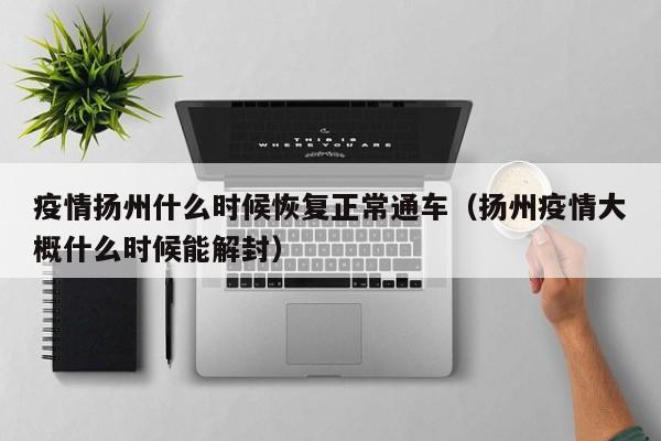 疫情扬州什么时候恢复正常通车(扬州疫情大概什么时候能解封)