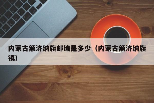 内蒙古额济纳旗邮编是多少(内蒙古额济纳旗镇)