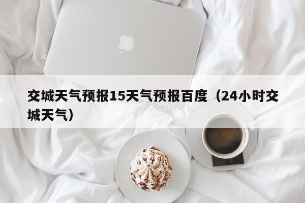 交城天气预报15天气预报百度(24小时交城天气)