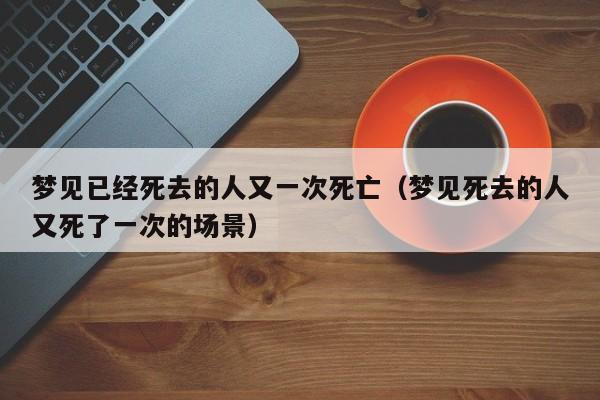 梦见已经死去的人又一次死亡(梦见死去的人又死了一次的场景)
