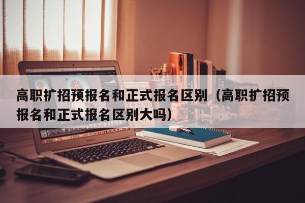 高职扩招预报名和正式报名区别(高职扩招预报名和正式报名区别大吗)