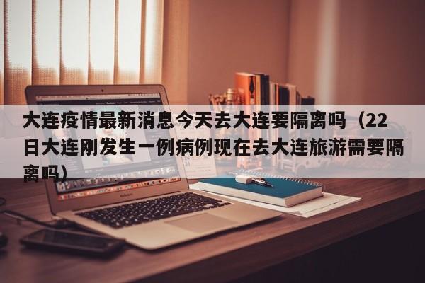 大连疫情最新消息今天去大连要隔离吗(22日大连刚发生一例病例现在去大连旅游需要隔离吗)