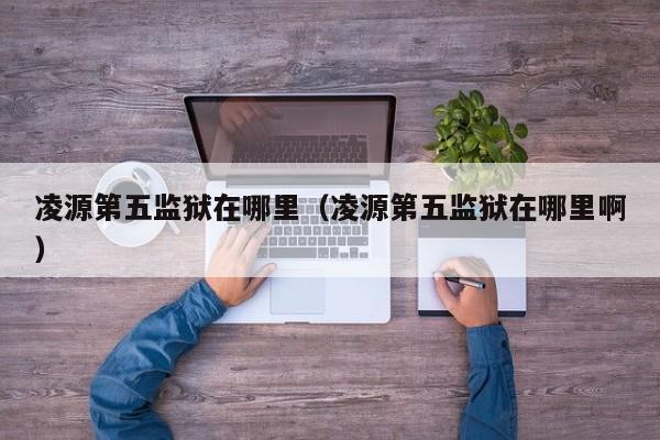 凌源第五监狱在哪里(凌源第五监狱在哪里啊)