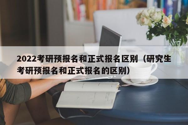 2022考研预报名和正式报名区别(研究生考研预报名和正式报名的区别)