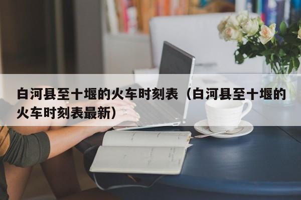 白河县至十堰的火车时刻表(白河县至十堰的火车时刻表最新)