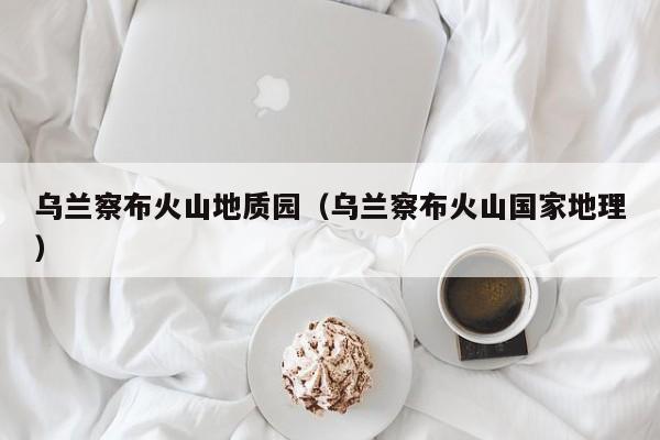 乌兰察布火山地质园(乌兰察布火山国家地理)