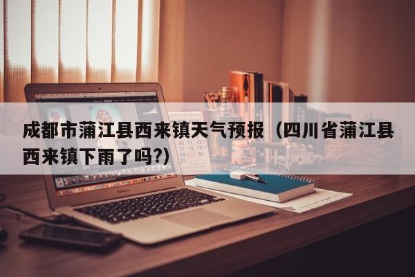 成都市蒲江县西来镇天气预报(四川省蒲江县西来镇下雨了吗?)