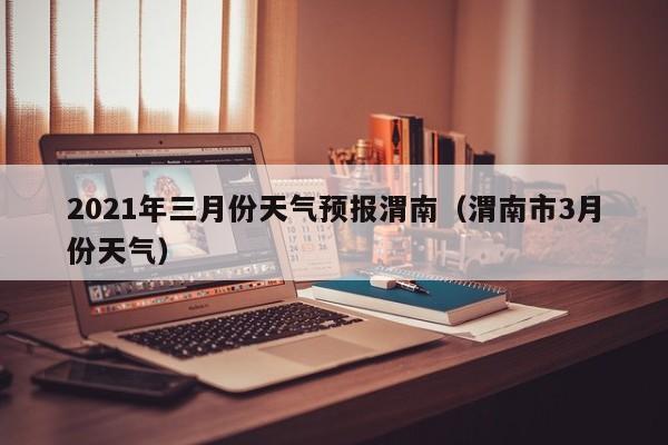 2021年三月份天气预报渭南(渭南市3月份天气)