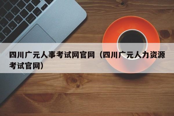 四川广元人事考试网官网(四川广元人力资源考试官网)