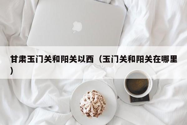 甘肃玉门关和阳关以西(玉门关和阳关在哪里)