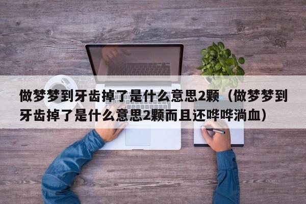 做梦梦到牙齿掉了是什么意思2颗(做梦梦到牙齿掉了是什么意思2颗而且还哗哗淌血)