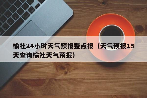 榆社24小时天气预报整点报(天气预报15天查询榆社天气预报)