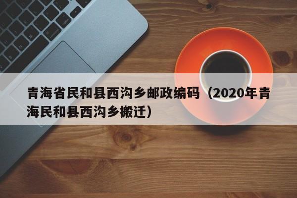 青海省民和县西沟乡邮政编码(2020年青海民和县西沟乡搬迁)