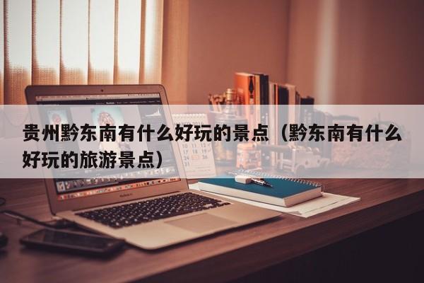 贵州黔东南有什么好玩的景点(黔东南有什么好玩的旅游景点)