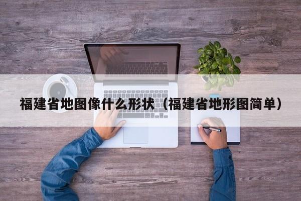 福建省地图像什么形状(福建省地形图简单)