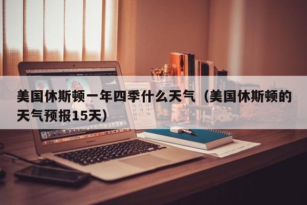 美国休斯顿一年四季什么天气(美国休斯顿的天气预报15天)