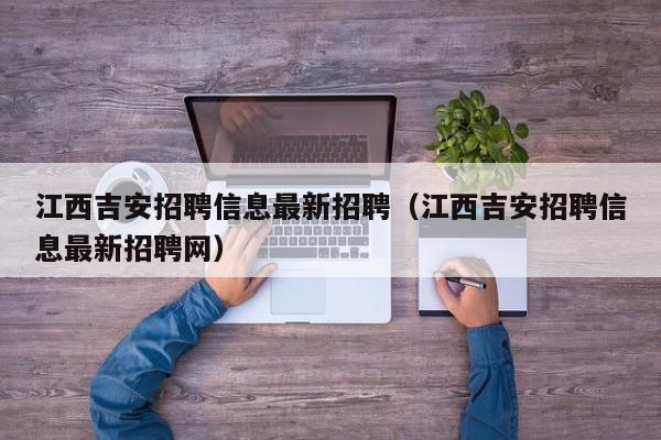 江西吉安招聘信息最新招聘(江西吉安招聘信息最新招聘网)