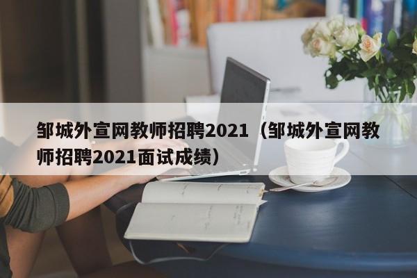 邹城外宣网教师招聘2021(邹城外宣网教师招聘2021面试成绩)