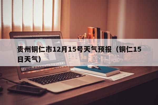 贵州铜仁市12月15号天气预报(铜仁15日天气)