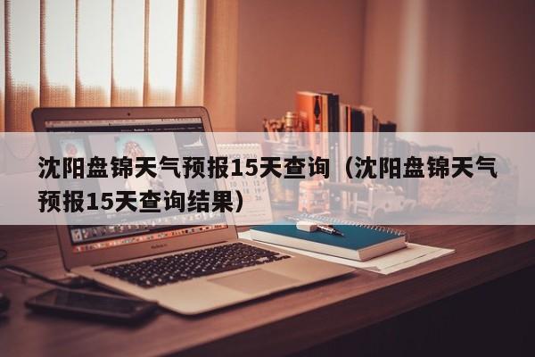 沈阳盘锦天气预报15天查询(沈阳盘锦天气预报15天查询结果)