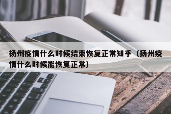 扬州疫情什么时候结束恢复正常知乎(扬州疫情什么时候能恢复正常)