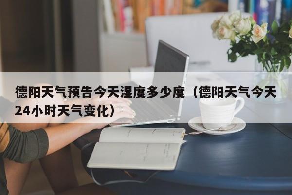 德阳天气预告今天湿度多少度(德阳天气今天24小时天气变化)