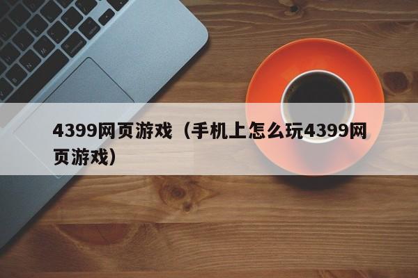 4399网页游戏(手机上怎么玩4399网页游戏)